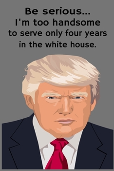 Be Serious... I'm Too Handsome To Only Serve Four Years In The White House.: Lined Notebook Journal For Trump Supporters, Conservatives and Republicans.