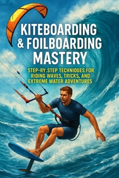 Kiteboarding & Foilboarding Mastery: Step-by-Step Techniques for Riding Waves, Tricks, and Extreme Water Adventures