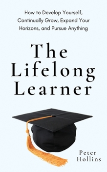 The Lifelong Learner: How to Develop Yourself, Continually Grow, Expand Your Horizons, and Pursue Anything: How to Develop Yourself, Continually Grow, Expand Your Horizons, and Pursue Anything