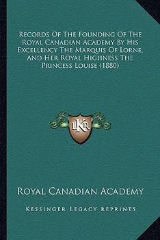 Records Of The Founding Of The Royal Canadian Academy By His Excellency The Marquis Of Lorne, And Her Royal Highness The Princess Louise