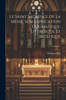 Paperback Le Saint Sacrifice de la Messe, son explication dogmatique, liturgique et ascétique; Volume 1 [French] Book