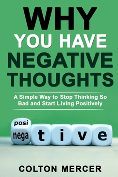 Why You Have Negative Thoughts: A Simple Way to Stop Thinking So Bad and Start Living Positively