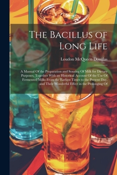 The Bacillus of Long Life: A Manual Of the Preparation and Souring Of Milk for Dietary Purposes, Together With an Historical Account Of the Use Of ... Their Wonderful Effect in the Prolonging Of