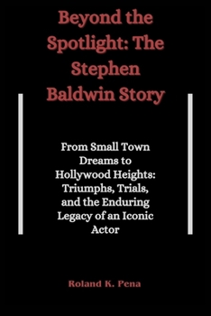 Beyond the Spotlight: The Stephen Baldwin Story : From Small Town Dreams to Hollywood Heights: Triumphs, Trials, and the Enduring Legacy of