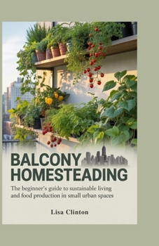 Balcony Homesteading: The Beginner's Guide to Sustainable Living and Food Production in Small Urban Spaces