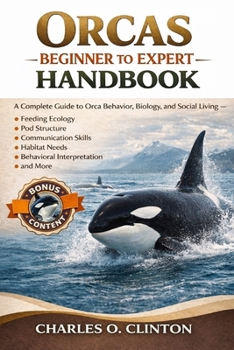 ORCAS BEGINNER TO EXPERT HANDBOOK: A Complete Guide to Orca Behavior, Biology, and Social Living – Feeding Ecology, Pod Structure, Communication ... Needs, Behavioral Interpretation, and More.