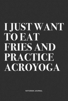 I Just Want To Eat Fries And Practice Acroyoga: A 6x9 Inch Notebook Journal Diary With A Bold Text Font Slogan On A Matte Cover and 120 Blank Lined Pages Makes A Great Alternative To A Card