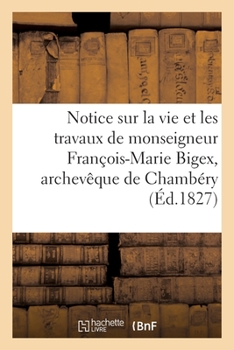 Paperback Notice Sur La Vie Et Les Travaux de Monseigneur François-Marie Bigex, Archevêque de Chambéry: Société Académique de Savoie, 19 Mars 1827 [French] Book