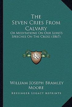 The Seven Cries from Calvary; Or, Meditations on Our Lord's Speeches on the Cross