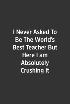 I Never Asked To Be The World's Best Teacher But Here I am Absolutely Crushing It.: Lined Notebook / Journal / Diary / Calendar / Planner / Sketchbook ... Gag Gift, 108 blank Pages, 6x9, Matte Finish