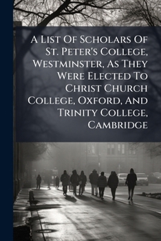 A List Of Scholars Of St. Peter's College, Westminster, As They Were Elected To Christ Church College, Oxford, And Trinity College, Cambridge: From ... Including The Admissions Into The First...