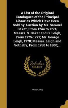 A List of the Original Catalogues of the Principal Libraries Which Have Been Sold by Auction by Mr. Samuel Baker, From 1744 to 1774; Messrs. S. Baker and G. Leigh, From 1775-1777; Mr. George Leigh, 17