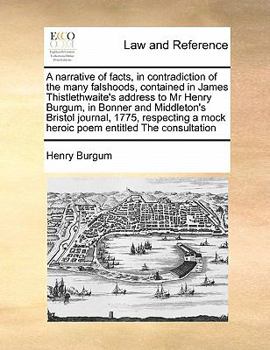 A Narrative of Facts, in Contradiction of the Many Falshoods, Contained in James Thistlethwaite's Address to Mr Henry Burgum, in Bonner and ... a Mock Heroic Poem Entitled The Consultation