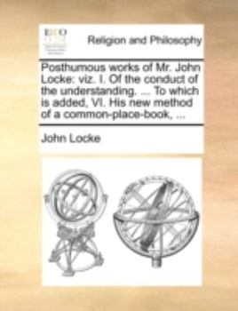 Posthumous works of Mr. John Locke: viz. I. Of the conduct of the understanding. ... To which is added, VI. His new method of a common-place-book, ...