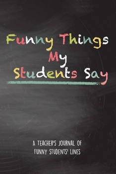 Funny Things My Students Say: A Teacher's Journal Of Funny Students Lines. Funny Gag Gift for Teachers To Write Down Silly, Hilarious and Memorables Quotes  From Students.