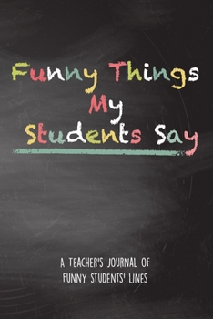 Paperback Funny Things My Students Say: A Teacher's Journal Of Funny Students Lines. Funny Gag Gift for Teachers To Write Down Silly, Hilarious and Memorables Book