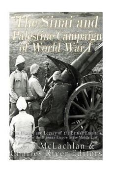 The Sinai and Palestine Campaign of World War I: The History and Legacy of the British Empire's Victory Over the Ottoman Empire in the Middle East