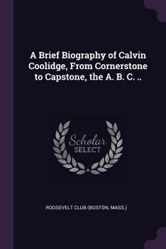A brief biography of Calvin Coolidge, from cornerstone to capstone, the A. B. C. ..