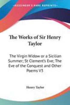 The Works of Sir Henry Taylor: The Virgin Widow; Or, a Sicilian Summer. St. Clement's Eve. the Eve of the Conquest, and Other Poems