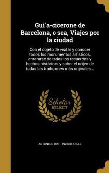 Hardcover Gui&#769;a-cicerone de Barcelona, o sea, Viajes por la ciudad: Con el objeto de visitar y conocer todos los monumentos arti&#769;sticos, enterarse de [Spanish] Book