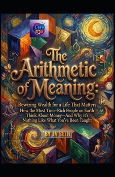 The Arithmetic of Meaning. Rewiring Wealth for a Life That Matters: How the Most Time-Rich People on Earth Think About Money—And Why It’s Nothing Like ... Taught (Hard Life Problems Worth Solving)