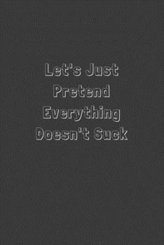 Let's Just Pretend Everything Doesn't Suck: Funny Office Notebook/Journal For Women/Men/Boss/Coworkers/Colleagues/Students: 6x9 inches, 100 Pages of ... lines for capturing your very best ideas!