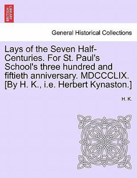 Lays of the Seven Half-Centuries. For St. Paul's School's three hundred and fiftieth anniversary. MDCCCLIX. [By H. K., i.e. Herbert Kynaston.]