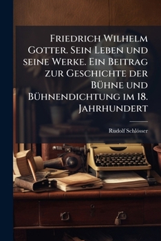 Friedrich Wilhelm Gotter. Sein Leben und seine Werke. Ein Beitrag zur Geschichte der BÃ1/4hne und BÃ1/4hnendichtung im 18. Jahrhundert (German Edition)