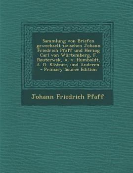 Sammlung Von Briefen Gewechselt Zwischen Johann Friedrich Pfaff Und Herzog Carl Von W�rtemberg, F. Bouterwek, A. V. Humboldt, A. G. K�stner, Und Anderen.