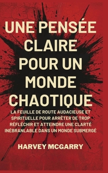 Une Pensée Claire pour un Monde Chaotique: La Feuille de Route Audacieuse et Spirituelle pour Arrêter de Trop Réfléchir et Atteindre une Clarté Inébranlable dans un Monde Submergé (French Edition)