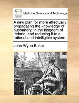 A new plan for more effectually propagating the knowledge of husbandry, in the kingdom of Ireland, and reducing it to a rational and intelligible system.