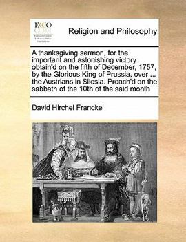 Paperback A thanksgiving sermon, for the important and astonishing victory obtain'd on the fifth of December, 1757, by the Glorious King of Prussia, over ... th Book