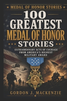 100 Greatest Medal of Honor Stories: Extraordinary Acts of Courage from America’s Highest Military Award