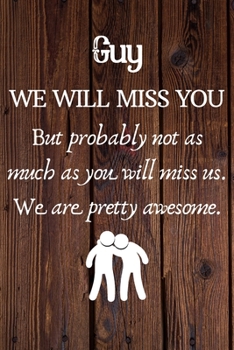Guy We Will Miss You But Probably Not as Much As You Will Miss us. We Are Pretty Awesome.: Guy Funny gift for coworker / colleague that is leaving for ... him or her. (6 x 9 - 110 Blank Lined Pages)
