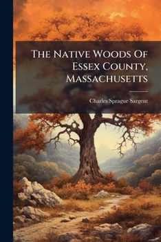 The Native Woods Of Essex County, Massachusetts: An Account Of The General Distributions And Uses, The Determinations Of The Specific Gravity, Etc., ... Furnished By The Peabody Academy Of Science