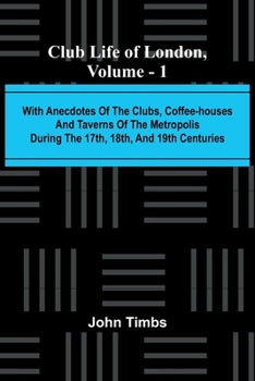 Club Life Of London, Vol. 1; With Anecdotes Of The Clubs, Coffee-Houses And Taverns Of The Metropolis During The 17Th, 18Th, And 19Th Centuries