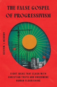 The False Gospel of Progressivism: Eight Ideas That Clash with Christian Truth and Undermine Human Flourishing