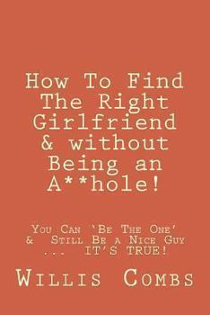 Paperback How To Find The Right Girlfriend & without Being an A**hole!: How You Can 'Be The One' &&#8232;Still Be a Nice Guy ...&#8232; IT'S TRUE! Book