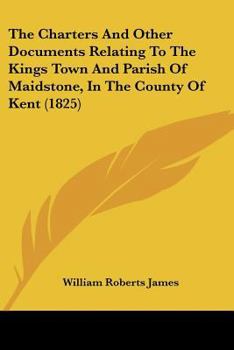 The Charters And Other Documents Relating To The Kings Town And Parish Of Maidstone, In The County Of Kent