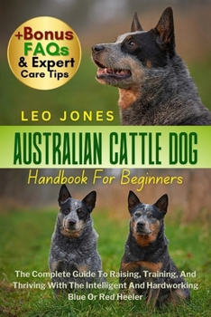 AUSTRALIAN CATTLE DOG HANDBOOK FOR BEGINNERS: The Complete Guide To Raising, Training, And Thriving With The Intelligent And Hardworking Blue Or Red Heeler