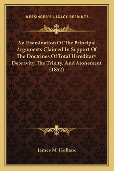 An Examination Of The Principal Arguments Claimed In Support Of The Doctrines Of Total Hereditary Depravity, The Trinity, And Atonement