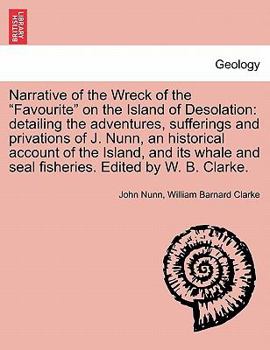 Narrative of the Wreck of the "Favourite" on the Island of Desolation: detailing the adventures, sufferings and privations of J. Nunn, an historical ... and seal fisheries. Edited by W. B. Clarke.