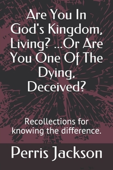 Are You In God's Kingdom, Living? ...Or Are You One Of The Dying, Deceived?: Recollections for knowing the difference.