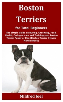 Boston Terriers for Total Beginners: The Simple Guide on Buying, Grooming, Food, Health, Caring or care and Training your Boston Terrier Puppy or Dog (Boston Terrier Owners Manual Book)