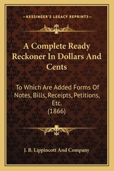 A Complete Ready Reckoner In Dollars And Cents: To Which Are Added Forms Of Notes, Bills, Receipts, Petitions, Etc.