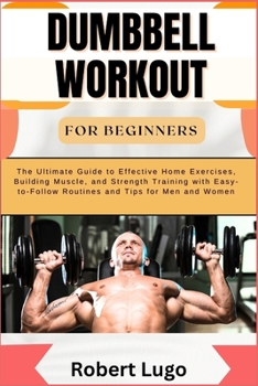DUMBBELL WORKOUT FOR BEGINNERS: The Ultimate Guide to Effective Home Exercises, Building Muscle, and Strength Training with Easy-to-Follow Routines and Tips for Men and Women