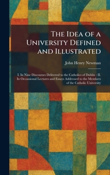 The Idea of a University Defined and Illustrated: I. In Nine Discourses Delivered to the Catholics of Dublin: II. In Occassional Lectures and Essays Addressed to the Members of the Catholic University