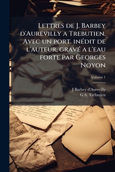 Lettres de J. Barbey d'Aurevilly a Trebutien. Avec un port. inédit de l'auteur, gravé a l'eau forte par Georges Noyon Volume 1