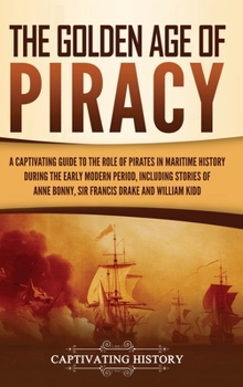 The Golden Age of Piracy: A Captivating Guide to the Role of Pirates in Maritime History during the Early Modern Period, Including Stories of Anne Bonny, Sir Francis Drake, and William Kidd