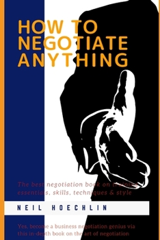 How to Negotiate Anything: The best negotiation book on training essentials, skills, techniques & style: Yes, become a business negotiation genius via this in-depth book on the art of negotiation